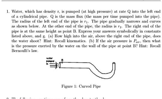 1. Water, which has density r, is pumped (at high pressure) at rate Q into the left end of a cylindrical pipe. Q is the mass flux (the mass per time pumped into the pipe). The radius of the left end of the pipe is r1. The pipe gradually narrows and curves as shown below. At the other end of the pipe, the radius is r2. The right end of the pipe is at the same height as point B. Express your answers symbolically in constants listed above, and g. (a) How high into the air, above the right end of the pipe, does the water shoot? Hint: Recall kinematics. (b) If the air pressure is Pair, then what is the pressure exerted by the water on the wall of the pipe at point B? Hint: Recall Bernoulli's law.