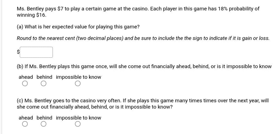 Ms. Bentley pays 7 to play a certain game at the casino. Each player in this game has 18% probability of winning $16.
(a) What is her expected value for playing this game?
Round to the nearest cent (two decimal places) and be sure to include the the sign to indicate if it is gain or loss.
(b) If Ms. Bentley plays this game once, will she come out financially ahead, behind, or is it impossible to know
ahead behind impossible to know
(c) Ms. Bentley goes to the casino very often. If she plays this game many times times over the next year, will she come out financially ahead, behind, or is it impossible to know?
ahead behind impossible to know