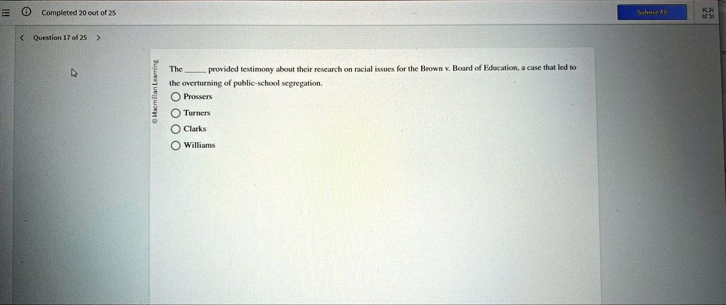 Completed 20 out of 25
< Question 17 of 25 >
The  provided testimony about their research on racial issues for the Brown v. Board of Education, a case that led to
the overturning of public-school segregation.
Prossers
Turners
Clarks
Williams