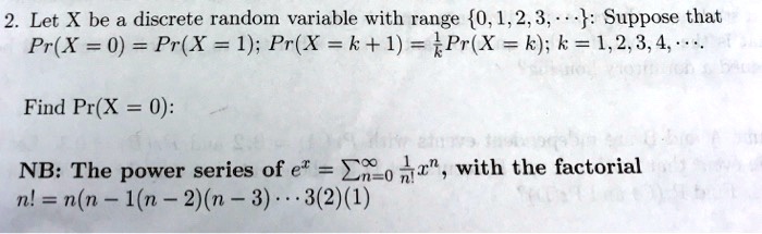 Let X be a discrete random variable with range 0, 1, 2, 3, ...: Suppose that Pr(X = 0) = Pr(X = 1); Pr(X = k + 1) = 1/k Pr(X = k); k = 1, 2, 3, 4, ...

Find Pr(X = 0):

NB: The power series of e^x = sumn=0^infinity 1/n! x^n, with the factorial
n! = n(n - 1)(n - 2)(n - 3)... 3(2)(1)