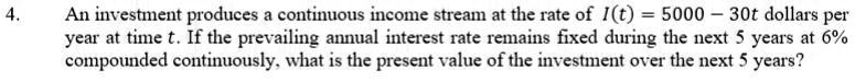 An investment produces a continuous income stream at the rate of I(t) = 5000 - 30t dollars per year at time t. If the prevailing annual interest rate remains fixed during the next 5 years at 6% compounded continuously, what is the present value of the investment over the next 5 years?