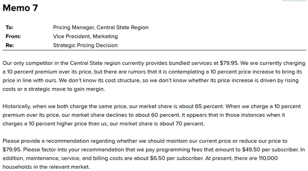 Memo 7
To:
Pricing Manager, Central State Region
From:
Vice President, Marketing
Re:
Strategic Pricing Decision
Our only competitor in the Central State region currently provides bundled services at 79.95. We are currently charging a 10 percent premium over its price, but there are rumors that it is contemplating a 10 percent price increase to bring its price in line with ours. We don't know its cost structure, so we don't know whether its price increase is driven by rising costs or a strategic move to gain margin.
Historically, when we both charge the same price, our market share is about 65 percent. When we charge a 10 percent premium over its price, our market share declines to about 60 percent. It appears that in those instances when it charges a 10 percent higher price than us, our market share is about 70 percent.
Please provide a recommendation regarding whether we should maintain our current price or reduce our price to79.95. Please factor into your recommendation that we pay programming fees that amount to 49.50 per subscriber. In addition, maintenance, service, and billing costs are about6.50 per subscriber. At present, there are 110,000 households in the relevant market.