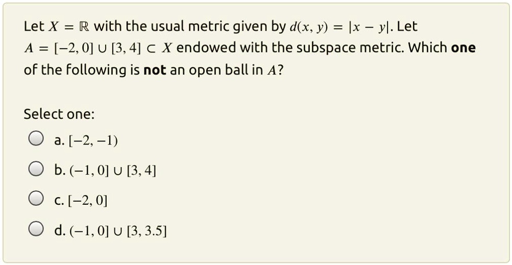 let x r with the usual metric given by dx y ix yl let a 20 u 34 x endowed with the subspace metric which one of the following is not an open ball in a select one a 2 1 b 1 0 u 34 c 2 0 d 10  26845