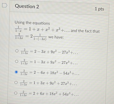 Using the equations
frac11-x=1+x+x^2+x^3+ldots and the fact that frac21+3 x=2 frac11-(-3 x) we have:
frac21+3 x=2-3 x+9 x^2-27 x^3+ldots
frac21+3 x=1-3 x+9 x^2-27 x^3+ldots
frac21+3 x=2-6 x+18 x^2-54 x^3+ldots
frac21+3 x=1+3 x+9 x^2+27 x^3+ldots
frac21+3 x=2+6 x+18 x^2+54 x^3+ldots