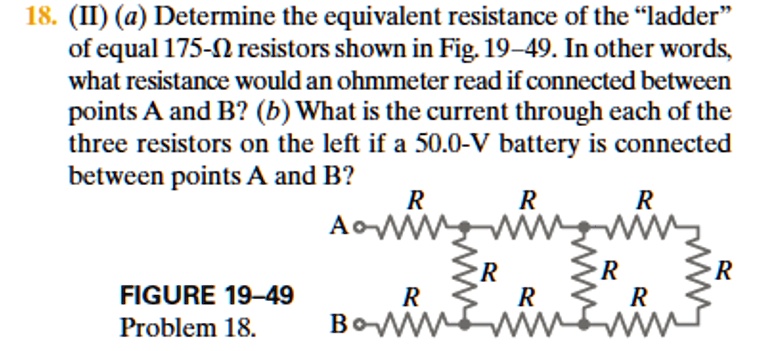 18. (II) (a) Determine the equivalent resistance of the "ladder" of equal 175-? resistors shown in Fig. 19–49. In other words, what resistance would an ohmmeter read if connected between points A and B? (b) What is the current through each of the three resistors on the left if a 50.0-V battery is connected between points A and B?