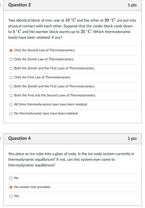 Question 3
Two identical block of iron, one at 10 °C and the other at 20 °C, are put into physical contact with each other. Suppose that the cooler block cools down to 5 °C and the warmer block warms up to 25 °C. Which thermodynamic law(s) have been violated, if any?
Only the Second Law of Thermodynamics.
Only the Zeroth Law of Thermodynamics.
Both the Zeroth and the First Laws of Thermodynamics.
Only the First Law of Thermodynamics.
Both the Zeroth and the First Laws of Thermodynamics.
Both the First and the Second Laws of Thermodynamics.
All three thermodynamics laws have been violated.
No thermodynamic laws have been violated.
Question 4
You place an ice cube into a glass of soda. Is the ice-soda system currently in thermodynamic equilibrium? If not, can this system ever come to thermodynamic equilibrium?
No
No answer text provided.
Yes.