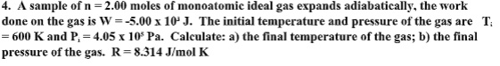 A sample of n = 2.00 moles of monoatomic ideal gas expands adiabatically, the work done on the gas is W = -5.00 x 10^3 J. The initial temperature and pressure of the gas are Ti = 600 K and Pi = 4.05 x 10^5 Pa. Calculate: a) the final temperature of the gas; b) the final pressure of the gas. R = 8.314 J/mol K