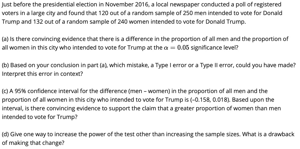 Just before the presidential election in November 2016, a local newspaper conducted a poll of registered
voters in a large city and found that 120 out of a random sample of 250 men intended to vote for Donald
Trump and 132 out of a random sample of 240 women intended to vote for Donald Trump.

(a) Is there convincing evidence that there is a difference in the proportion of all men and the proportion of
all women in this city who intended to vote for Trump at the ? = 0.05 significance level?

(b) Based on your conclusion in part (a), which mistake, a Type I error or a Type II error, could you have made?
Interpret this error in context?

(c) A 95% confidence interval for the difference (men – women) in the proportion of all men and the
proportion of all women in this city who intended to vote for Trump is (-0.158, 0.018). Based upon the
interval, is there convincing evidence to support the claim that a greater proportion of women than men
intended to vote for Trump?

(d) Give one way to increase the power of the test other than increasing the sample sizes. What is a drawback
of making that change?