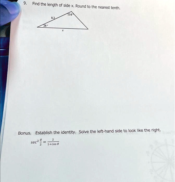 9. Find the length of side x. Round to the nearest tenth.

114

8.2

28°

x

Bonus. Establish the identity. Solve the left-hand side to look like the right.

sec^2(θ)/(2) = (2)/(1+cosθ)