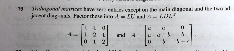 19
Tridiagonal matrices have zero entries except on the main diagonal and the two adjacent diagonals. Factor these into A = LU and A = LDLT:
eginaligned
A    = eginbmatrix 1     1     0  1     2     1  0     1     2 endbmatrixand A    = eginbmatrix a     a     0  a     a + b     b  0     b     b + c endbmatrix.endaligned