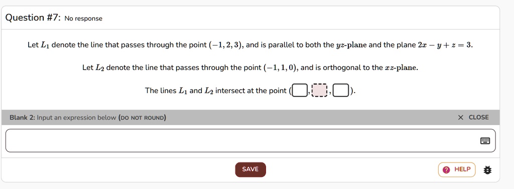 Question #7: No response
Let L1 denote the line that passes through the point (-1, 2, 3), and is parallel to both the yz-plane and the plane 2x - y + z = 3.
Let L2 denote the line that passes through the point (-1, 1, 0), and is orthogonal to the xz-plane.
The lines L1 and L2 intersect at the point (?, ?, ?).
Blank 2: Input an expression below (DO NOT ROUND)