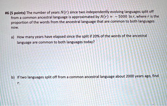 The number of years N(r) since two independently evolving languages split off from a common ancestral language is approximated by N(r) = - 5000 ln r, where r is the proportion of the words from the ancestral language that are common to both languages now.

a) How many years have elapsed since the split if 20% of the words of the ancestral language are common to both languages today?

b) If two languages split off from a common ancestral language about 2000 years ago, find r.