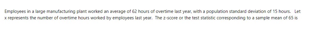 Employees in a large manufacturing plant worked an average of 62 hours of overtime last year, with a population standard deviation of 15 hours. Let x represents the number of overtime hours worked by employees last year. The z-score or the test statistic corresponding to a sample mean of 65 is