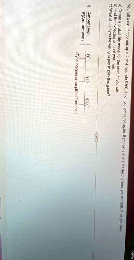 you roll a die if it comes up a 2 or 4 you win 300 if not you get to roll again if you get a 2 or 4 the second time you win 30 if not you lose a create a probability model for the amount you 73942