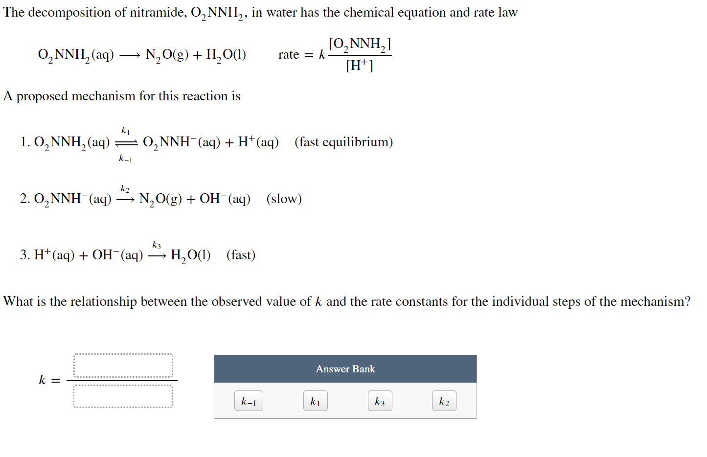 The decomposition of nitramide, ( mathrmO2 mathrmNNH2 ), in water has the chemical equation and rate law
[
mathrmO2 mathrmNNH2(mathrmaq) longrightarrow mathrmN2 mathrmO(mathrmg)+mathrmH2 mathrmO(mathrml) quad 	ext  rate =k fracleft[mathrmO2 mathrmNNH2ight]left[mathrmH^+ight]
]

A proposed mechanism for this reaction is
1. ( mathrmO2 mathrmNNH2(mathrmaq) undersetk-1stackrelk1ightleftharpoons mathrmO2 mathrmNNH^-(mathrmaq)+mathrmH^+(mathrmaq) quad ) (fast equilibrium)
2. ( mathrmO2 mathrmNNH^-(mathrmaq) xrightarrowk2 mathrm N2 mathrmO(mathrmg)+mathrmOH^-(mathrmaq) quad ) (slow)
3. ( mathrmH^+(mathrmaq)+mathrmOH^-(mathrmaq) xrightarrowk3 mathrmH2 mathrmO(mathrml) quad ) (fast)

What is the relationship between the observed value of ( k ) and the rate constants for the individual steps of the mechanism?