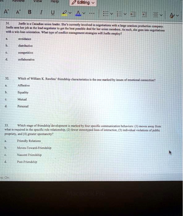 Review View Help Editing
AA BIU
31.
Joelle is a Canadian union leader. She's currently involved in negotiations with a large uranium production company.
Joelle sees her job as the lead negotiator to get the best possible deal for her union members. As such, she goes into negotiations
with a win-lose orientation. What type of conflict management strategies will Joelle employ?
a. avoidance
b. distributive
c. competitive
d. collaborative
32.
Which of William K. Rawlins' friendship characteristics is the one marked by issues of emotional connection?
a. Affective
b. Equality
c. Mutual
d. Personal
33.
Which stage of friendship development is marked by four specific communication behaviors: (1) moves away from
what is required in the specific role relationship, (2) fewer stereotyped lines of interaction, (3) individual violations of public
propriety, and (4) greater spontaneity?
a. Friendly Relations
b. Moves-Toward-Friendship
c. Nascent Friendship
d. Post-Friendship
On
MacBook Pro