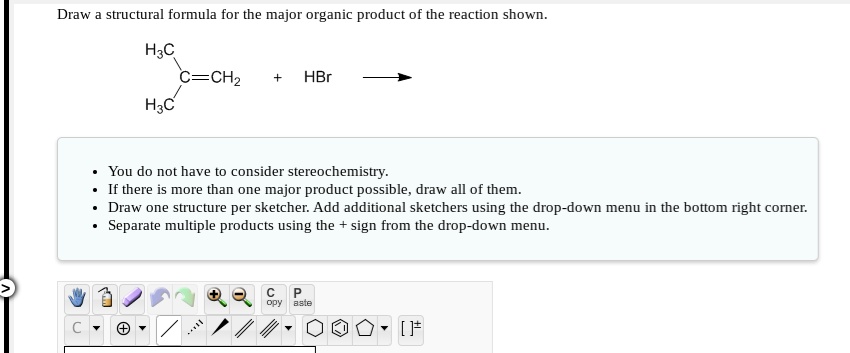 Draw a structural formula for the major organic product of the reaction shown.
H3C /C=CH2 + HBr
H3C/
You do not have to consider stereochemistry.
If there is more than one major product possible, draw all of them.
Draw one structure per sketcher. Add additional sketchers using the drop-down menu in the bottom right corner.
Separate multiple products using the + sign from the drop-down menu.