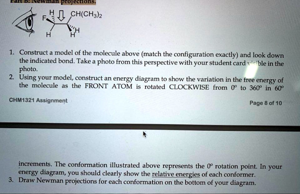 Part B: Newman projections.
F H CH(CH3)2 H H
1. Construct a model of the molecule above (match the configuration exactly) and look down the indicated bond. Take a photo from this perspective with your student card visible in the photo.
2. Using your model, construct an energy diagram to show the variation in the free energy of the molecule as the FRONT ATOM is rotated CLOCKWISE from 0° to 360° in 60°
increments. The conformation illustrated above represents the 0° rotation point. In your energy diagram, you should clearly show the relative energies of each conformer.
3. Draw Newman projections for each conformation on the bottom of your diagram.