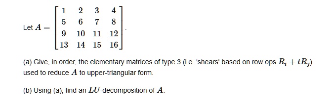 Let A = eginbmatrix 1     2     3     4  5     6     7     8  9     10     11     12  13     14     15     16 endbmatrix.
(a) Give, in order, the elementary matrices of type 3 (i.e. 'shears' based on row ops Ri + tRj)
used to reduce A to upper-triangular form.
(b) Using (a), find an LU-decomposition of A.