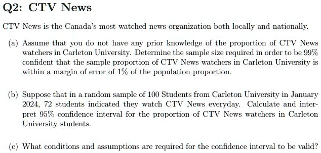 Q2: CTV News
CTV News is the Canada's most-watched news organization both locally and nationally.
(a) Assume that you do not have any prior knowledge of the proportion of CTV News
watchers in Carleton University. Determine the sample size required in order to be 99%
confident that the sample proportion of CTV News watchers in Carleton University is
within a margin of error of 1% of the population proportion.
(b) Suppose that in a random sample of 100 Students from Carleton University in January
2024, 72 students indicated they watch CTV News everyday. Calculate and inter-
pret 95% confidence interval for the proportion of CTV News watchers in Carleton
University students.
(c) What conditions and assumptions are required for the confidence interval to be valid?