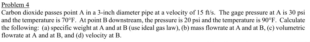 Problem 4
Carbon dioxide passes point A in a 3-inch diameter pipe at a velocity of 15 ft/s. The gage pressure at A is 30 psi and the temperature is 70°F. At point B downstream, the pressure is 20 psi and the temperature is 90°F. Calculate the following: (a) specific weight at A and at B (use ideal gas law), (b) mass flowrate at A and at B, (c) volumetric flowrate at A and at B, and (d) velocity at B.