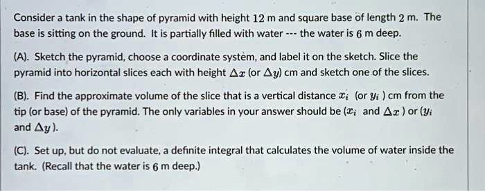 Consider a tank in the shape of pyramid with height 12 m and square base of length 2 m. The base is sitting on the ground. It is partially filled with water — the water is 6 m deep.
(A). Sketch the pyramid, choose a coordinate system, and label it on the sketch. Slice the pyramid into horizontal slices each with height Delta x (or Delta y) cm and sketch one of the slices.
(B). Find the approximate volume of the slice that is a vertical distance xi (or yi) cm from the tip (or base) of the pyramid. The only variables in your answer should be (xi and Delta x) or (yi and Delta y).
(C). Set up, but do not evaluate, a definite integral that calculates the volume of water inside the tank. (Recall that the water is 6 m deep.)