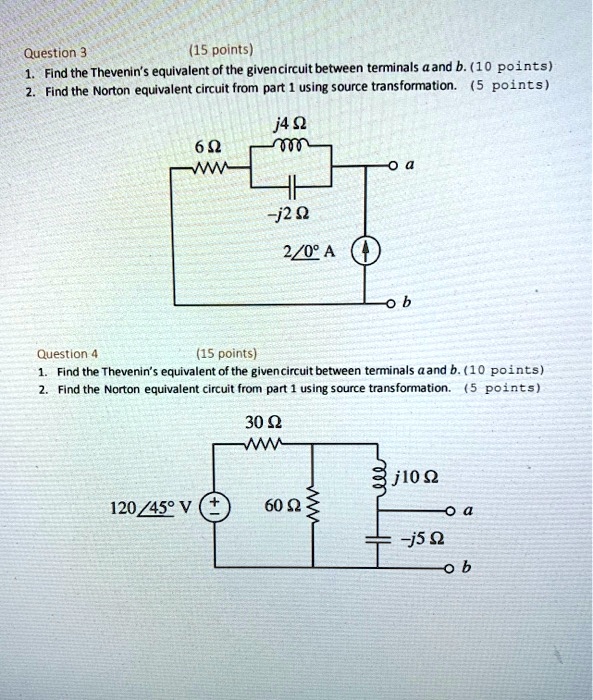 Question 3 (15 points)
1. Find the Thevenin's equivalent of the given circuit between terminals a and b. (10 points)
2. Find the Norton equivalent circuit from part 1 using source transformation. (5 points)
6 ?
j4 ?
-j2 ?
2?0° A
a
b
Question 4 (15 points)
1. Find the Thevenin's equivalent of the given circuit between terminals a and b. (10 points)
2. Find the Norton equivalent circuit from part 1 using source transformation. (5 points)
30 ?
120?45° V
60 ?
j10 ?
-j5 ?
a
b