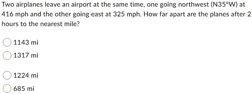 Two airplanes leave an airport at the same time, one going northwest (N35°W) at 416 mph and the other going east at 325 mph. How far apart are the planes after 2 hours to the nearest mile?
1143 mi
1317 mi
1224 mi
685 mi