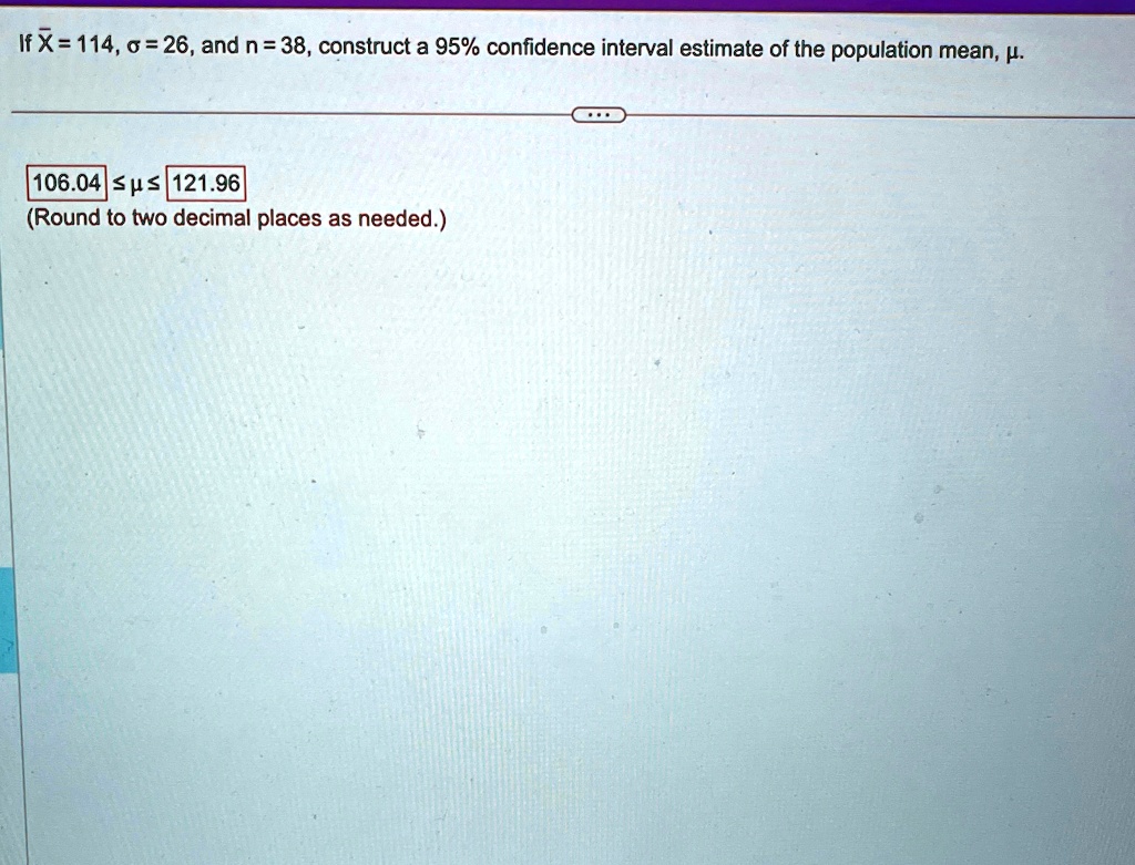 If X̅ = 114, σ = 26, and n = 38, construct a 95% confidence interval estimate of the population mean, μ.
106.04 ≤μ≤ 121.96
(Round to two decimal places as needed.)