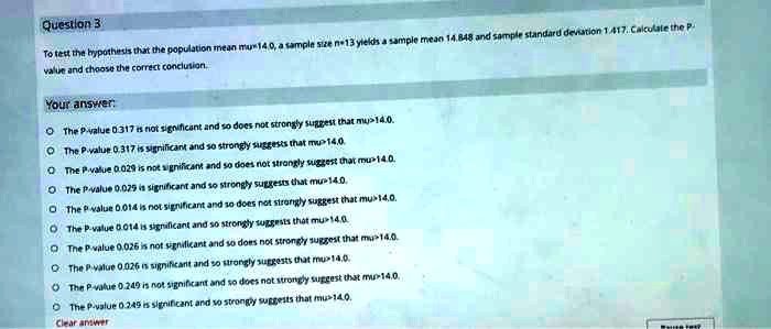 Question 3
To test the hypothesis that the population mean mu>14.0, a sample size n=13 yields a sample mean 14.848 and sample standard deviation 1.417. Calculate the P
value and choose the correct conclusion.
Your answer:
The P-value 0.317 is not significant and so does not strongly suggest that mu>14.0.
The P-value 0.317 is significant and so strongly suggests that mu>14.0.
The P-value 0.029 is not significant and so does not strongly suggest that mu>14.0.
The P-value 0.029 is significant and so strongly suggests that mu>14.0.
The P-value 0.014 is not significant and so does not strongly suggest that mu>14.0.
The P-value 0.014 is significant and so strongly suggests that mu>14.0.
The P-value 0.026 is not significant and so does not strongly suggest that mu>14.0.
The P-value 0.026 is significant and so strongly suggests that mu>14.0.
The P-value 0.249 is not significant and so does not strongly suggest that mu>14.0.
The P-value 0.249 is significant and so strongly suggests that mu>14.0.
Clear answer