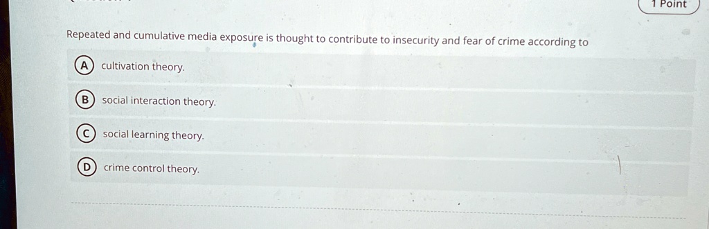 Repeated and cumulative media exposure is thought to contribute to insecurity and fear of crime according to
A cultivation theory.
B social interaction theory.
C social learning theory.
D crime control theory.