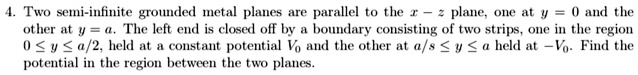 4. Two semi-infinite grounded metal planes are parallel to the x-z plane, one at y=0 and the other at y=a. The left end is closed off by a boundary consisting of two strips, one in the region 0 ≤ y ≤ a/2, held at a constant potential V0 and the other at a/s ≤ y ≤ a held at -V0. Find the potential in the region between the two planes.