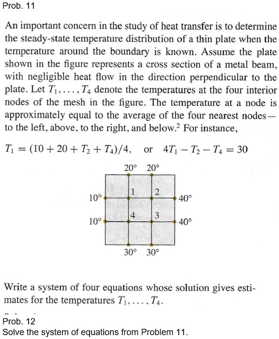 An important concern in the study of heat transfer is to determine the steady-state temperature distribution of a thin plate when the temperature around the boundary is known. Assume the plate shown in the figure represents a cross section of a metal beam, with negligible heat flow in the direction perpendicular to the plate. Let T1, . . . , T4 denote the temperatures at the four interior nodes of the mesh in the figure. The temperature at a node is approximately equal to the average of the four nearest nodes — to the left, above, to the right, and below. For instance,

T1 = (10 + 20 + T2 + T4)/4, or 4T1 - T2 - T4 = 30

Write a system of four equations whose solution gives estimates for the temperatures T1, . . . , T4.

Solve the system of equations from Problem 11.