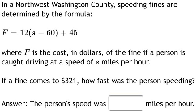 In a Northwest Washington County, speeding fines are determined by the formula:
F = 12(s - 60) + 45
where F is the cost, in dollars, of the fine if a person is caught driving at a speed of s miles per hour.
If a fine comes to 321, how fast was the person speeding?
Answer: The person's speed was miles per hour.