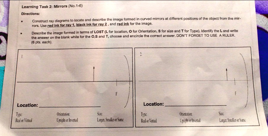 Learning Task 2: Mirrors (No.1-6)
Directions:
Construct ray diagrams to locate and describe the image formed in curved mirrors at different positions of the object from the mir-
rors. Use red ink for ray 1, black ink for ray 2, and red ink for the image.
Describe the image formed in terms of LOST (L for location, O for Orientation, S for size and T for Type). Identify the L and write
the answer on the blank while for the O,S and T, choose and encircle the correct answer. DON'T FORGET TO USE A RULER.
(6 pts. each).
1.
F
2.
F
Location:
Location:
Type:
Real or Virtual
Orientation:
Upright or Inverted
Size:
Larger. Smaller or Same
Type:
Real or Virtual
Orientation:
Upright or Inverted
Size:
Larger. Smaller or Same