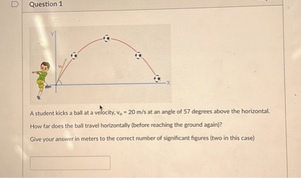 A student kicks a ball at a velocity, v? = 20 m/s at an angle of 57 degrees above the horizontal.
How far does the ball travel horizontally (before reaching the ground again)?
Give your answer in meters to the correct number of significant figures (two in this case)