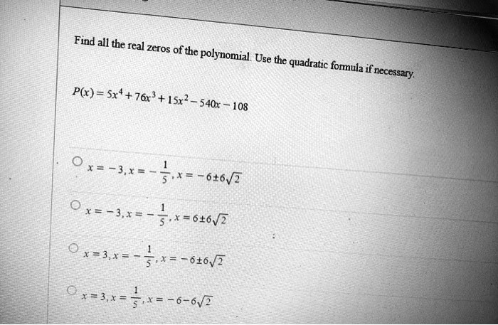 Find all the real zeros of the polynomial. Use the quadratic formula if necessary.
P(x) = 5x4 + 76x3 + 15x2 - 540x - 108

    
  * x = -3, x = -(1)/(5), x = -6 ±6√(2)
    
  * x = -3, x = -(1)/(5), x = 6 ±6√(2)
    
  * x = 3, x = -(1)/(5), x = -6 ±6√(2)
    
  * x = 3, x = (1)/(5), x = -6 - 6√(2)
