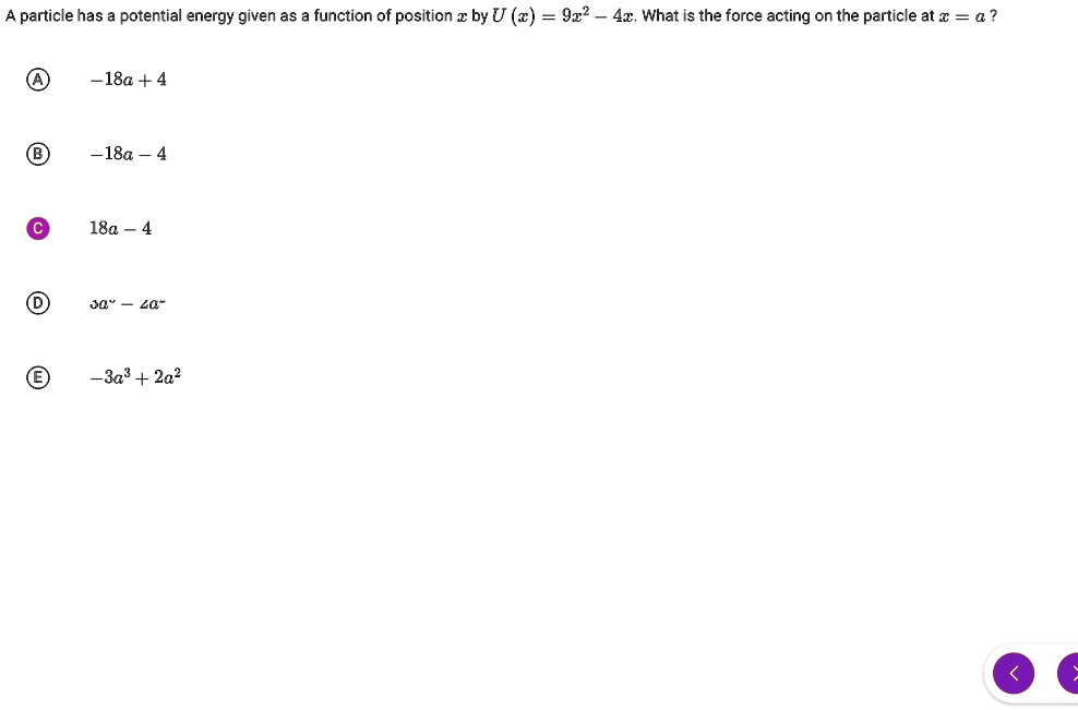 A particle has a potential energy given as a function of position x by U(x) = 9x^2 - 4x. What is the force acting on the particle at x = a?

A. -18a + 4
B. -18a - 4
C. 18a - 4
D. 3a^2 - 2a^2
E. -3a^3 + 2a^2