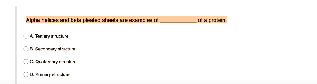 Alpha helices and beta pleated sheets are examples of  of a protein.

A. Tertiary structure
B. Secondary structure
C. Quaternary structure
D. Primary structure
