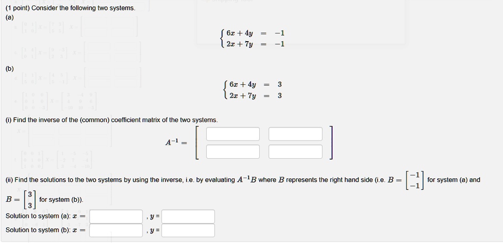 (1 point) Consider the following two systems.
(a)
6x + 4y = -1 
 2x + 7y = -1
(b)
6x + 4y = 3 
 2x + 7y = 3
(i) Find the inverse of the (common) coefficient matrix of the two systems.
A^-1 =
(ii) Find the solutions to the two systems by using the inverse, i.e. by evaluating A^-1B where B represents the right hand side (i.e. B = eginbmatrix -1 
 -1 for system (a) and B = eginbmatrix 3 
 3 for system (b)).
B = eginbmatrix 3 
 3 for system (b)).
Solution to system (a): x =, y =
Solution to system (b): x =, y =