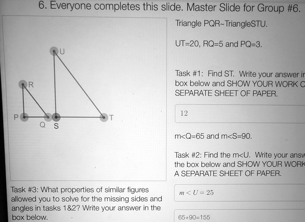 6. Everyone completes this slide. Master Slide for Group #6.
Triangle PQR TriangleSTU.
UT=20, RQ=5 and PQ=3.
Task #1: Find ST. Write your answer in
box below and SHOW YOUR WORK ON
SEPARATE SHEET OF PAPER.
12
m<Q=65 and m<S=90.
Task #2: Find the m<U. Write your answer in
the box below and SHOW YOUR WORK ON
A SEPARATE SHEET OF PAPER.
m<U=25
65+90=155
Task #3: What properties of similar figures
allowed you to solve for the missing sides and
angles in tasks 1   2? Write your answer in the
box below.