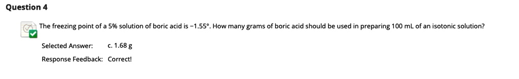 The freezing point of a 5% solution of boric acid is -1.55°. How many grams of boric acid should be used in preparing 100 mL of an isotonic solution?
Selected Answer: c. 1.68 g
Response Feedback: Correct!
