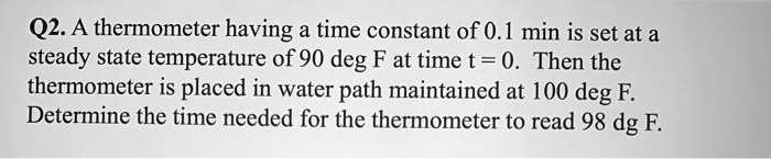 Q2. A thermometer having a time constant of 0.1 min is set at a steady state temperature of 90 deg F at time t = 0. Then the thermometer is placed in water path maintained at 100 deg F. Determine the time needed for the thermometer to read 98 deg F.