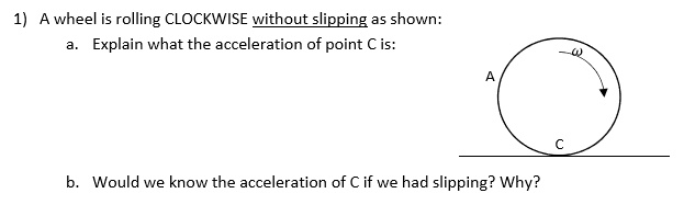 1) A wheel is rolling CLOCKWISE without slipping as shown:
a. Explain what the acceleration of point C is:
b. Would we know the acceleration of C if we had slipping? Why?