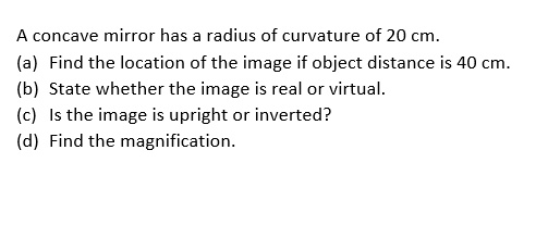 A concave mirror has a radius of curvature of 20 cm.
(a) Find the location of the image if object distance is 40 cm.
(b) State whether the image is real or virtual.
(c) Is the image is upright or inverted?
(d) Find the magnification.