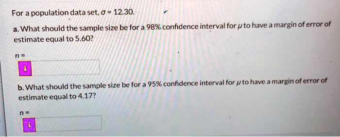For a population data set, ? = 12.30.

a. What should the sample size be for a 98% confidence interval for ? to have a margin of error of estimate equal to 5.60?

n =

b. What should the sample size be for a 95% confidence interval for ? to have a margin of error of estimate equal to 4.17?

n =