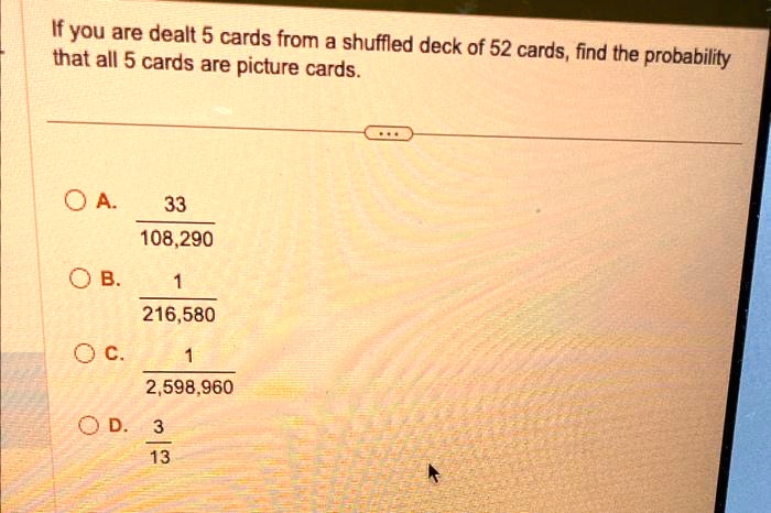 If you are dealt 5 cards from a shuffled deck of 52 cards, find the probability that all 5 cards are picture cards.

A. 33/108,290
B. 1/216,580
C. 1/2,598,960
D. 3/13