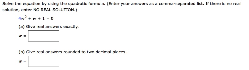 Solve the equation by using the quadratic formula. (Enter your answers as a comma-separated list. If there is no real solution, enter NO REAL SOLUTION.)
(4w^2 + w + 1 = 0)
(a) Give real answers exactly.
w = 
(b) Give real answers rounded to two decimal places.
w = 