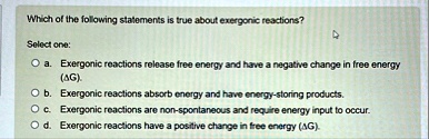 which of the following statements is true about exergonic reactions select one a exergonic reactions release free energy and have a negative change in free energy delta g b exergonic reactio 32078