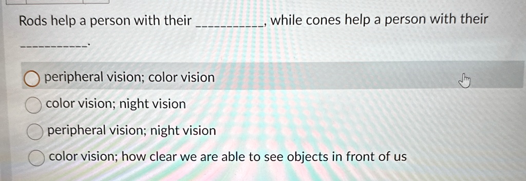 Rods help a person with their , while cones help a person with their . 
peripheral vision; color vision
color vision; night vision
peripheral vision; night vision
color vision; how clear we are able to see objects in front of us